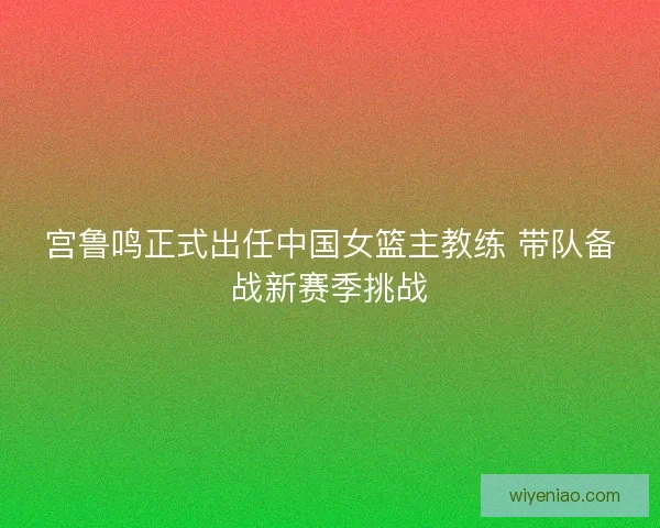宫鲁鸣正式出任中国女篮主教练 带队备战新赛季挑战